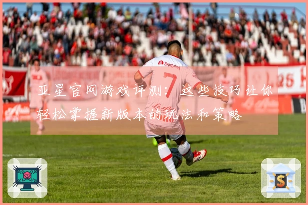 亚星官网游戏评测：这些技巧让你轻松掌握新版本的玩法和策略