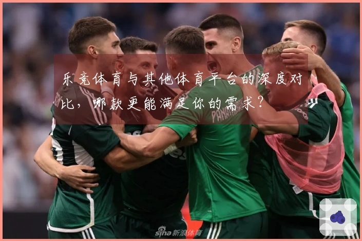乐竞体育与其他体育平台的深度对比，哪款更能满足你的需求？