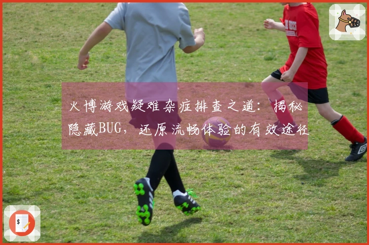 火博游戏疑难杂症排查之道：揭秘隐藏BUG，还原流畅体验的有效途径