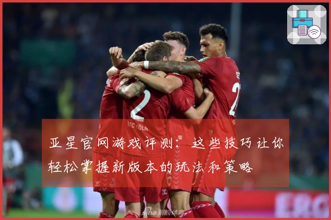 亚星官网游戏评测：这些技巧让你轻松掌握新版本的玩法和策略