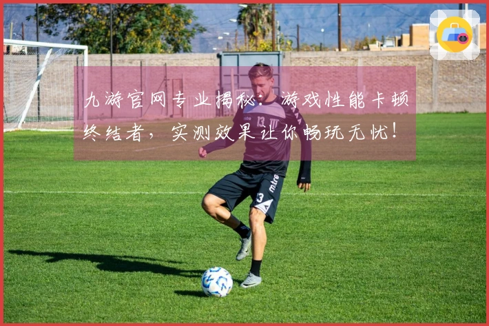 九游官网专业揭秘：游戏性能卡顿终结者，实测效果让你畅玩无忧！